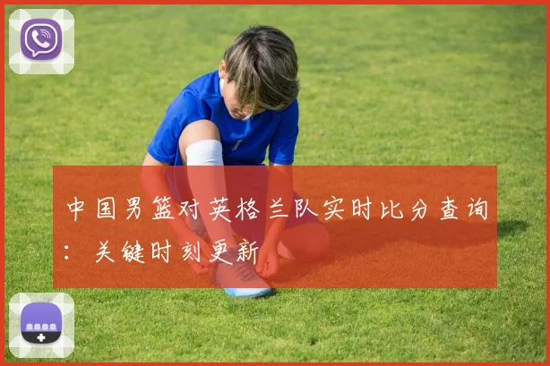 中国男篮对英格兰队实时比分查询:关键时刻更新