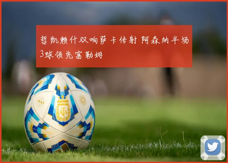 哲凯赖什双响萨卡传射 阿森纳半场3球领先富勒姆