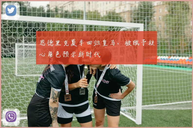 恩德里克夏季回归皇马，被赋予核心角色预示新时代