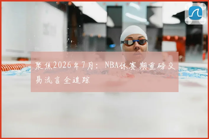 聚焦2026年7月:NBA休赛期重磅交易流言全追踪