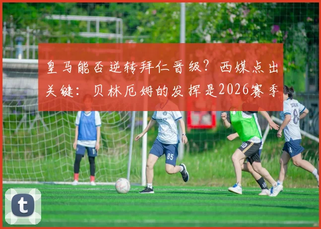 皇马能否逆转拜仁晋级？西媒点出关键：贝林厄姆的发挥是2026赛季翻盘最大胜负手