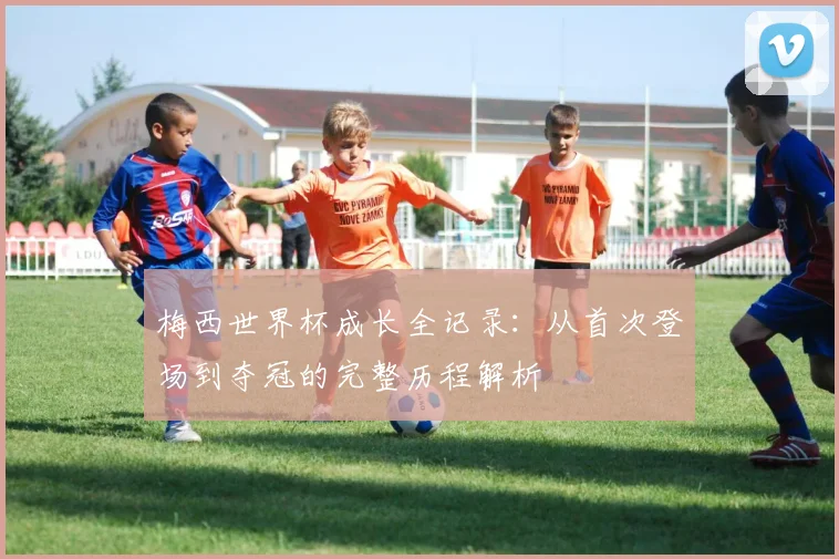 梅西世界杯成长全记录:从首次登场到夺冠的完整历程解析