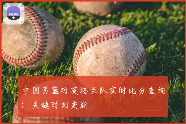 中国男篮对英格兰队实时比分查询:关键时刻更新